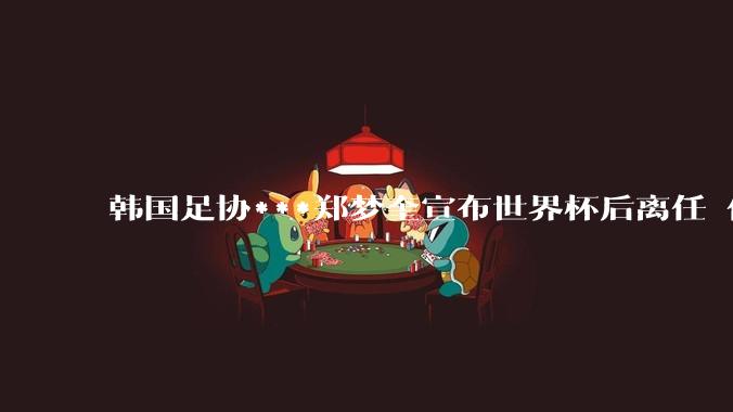 韩国足协***郑梦奎宣布世界杯后离任 任期到2029年才结束_足球_比赛_***