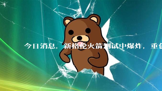 今日消息，新格伦火箭测试中爆炸，重创贝索斯“太空梦”，马斯克：火箭就这么难_起源_蓝色_发射