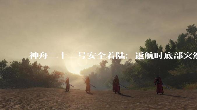 神舟二十二号安全着陆：返航时底部突然掉下一块东西，发生了什么_飞船_任务_设备