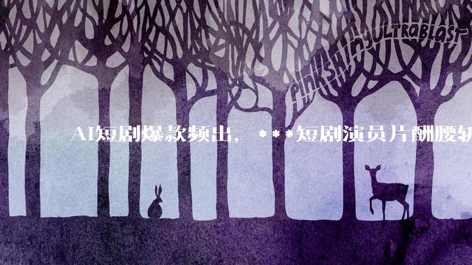 AI短剧爆款频出，***短剧演员片酬腰斩_行业_朱爽_成本