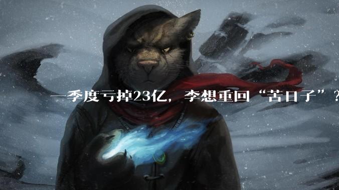 一季度亏掉23亿，李想重回“苦日子”？_理想_汽车_同比减少