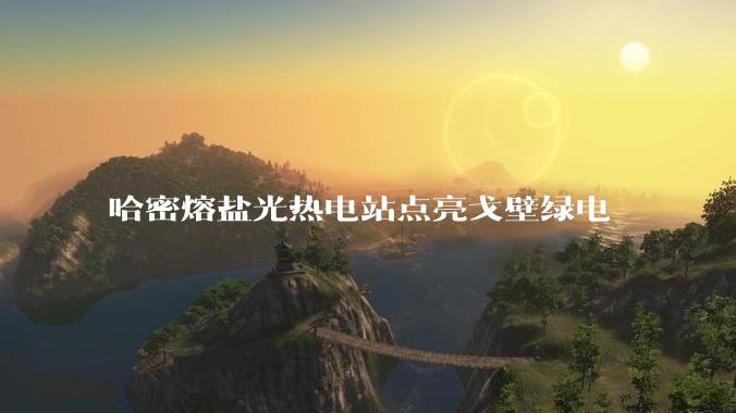 哈密熔盐光热电站点亮戈壁绿电