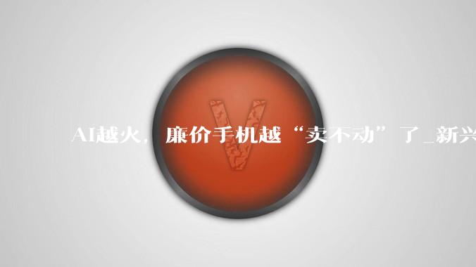 AI越火，廉价手机越“卖不动”了_新兴市场_中东_利润