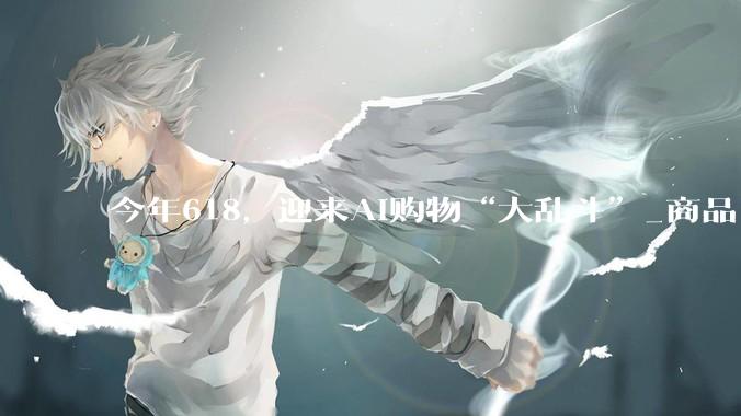今年618，迎来AI购物“大乱斗”_商品_用户_对话