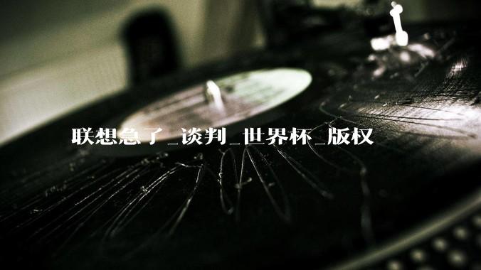 联想急了_谈判_世界杯_版权