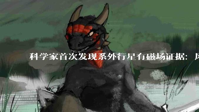 科学家首次发现系外行星有磁场证据：风速高达2.5万公里/小时，却能被神秘“刹车”_大气_木星_太阳系