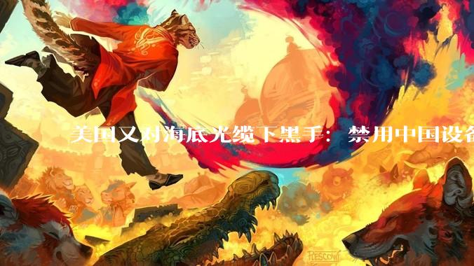 美国又对海底光缆下黑手：禁用中国设备，给美企开绿灯_国家_国际_企业