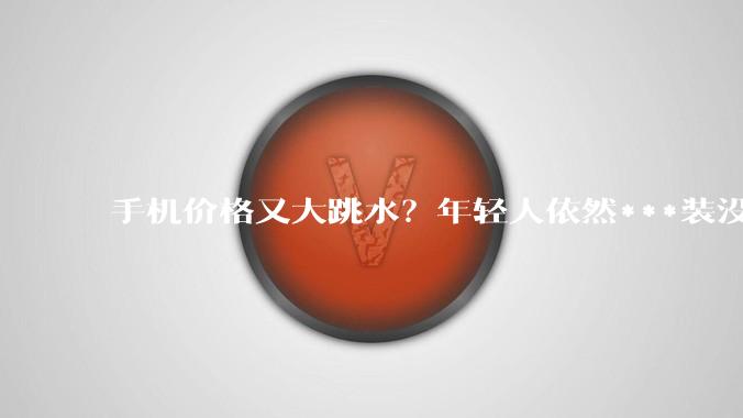 手机价格又大跳水？年轻人依然***装没听见_苹果_新品_普通人