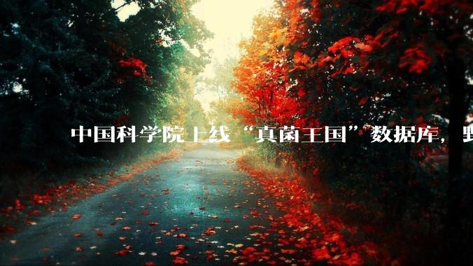 中国科学院上线“真菌王国”数据库，野外捡小菌子能“按图识别”？官方回应：别把它当“防中毒神器”_鉴定_平台_公众