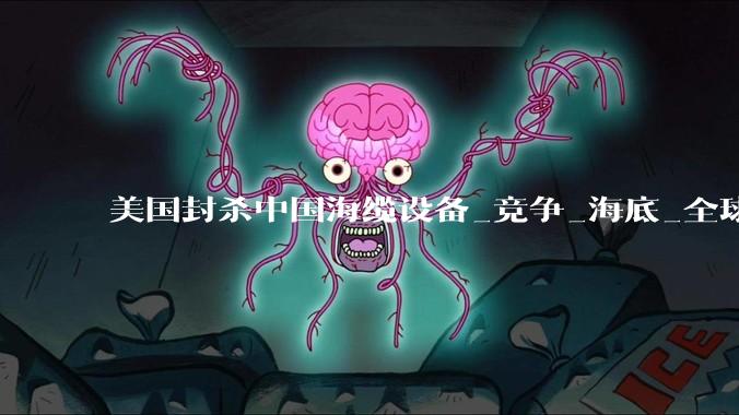 美国封杀中国海缆设备_竞争_海底_全球