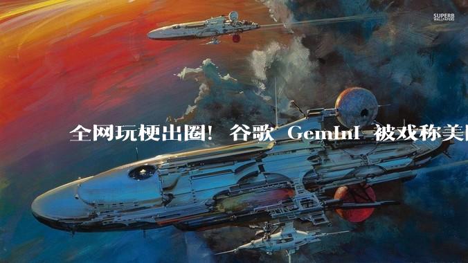 全网玩梗出圈！谷歌 Gemini 被戏称美国豆包，两大AI产品被网友扒透_模型_技术_场景