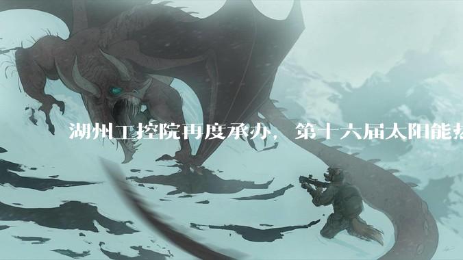 湖州工控院再度承办，第十六届太阳能热利用研究生论坛落地湖州_储能_科学技术_行业