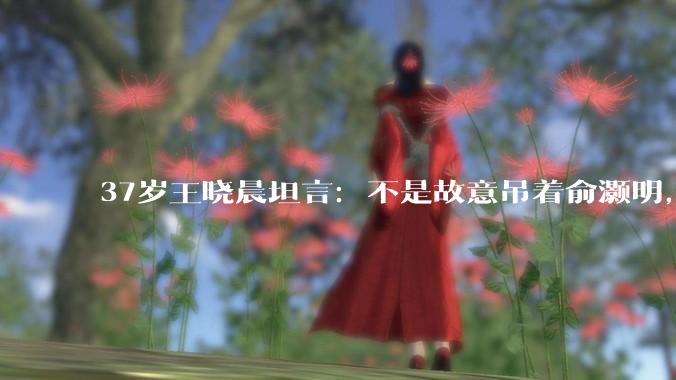 37岁王晓晨坦言：不是故意吊着俞灏明，只是非常不喜欢一件事_官宣_生活_低调