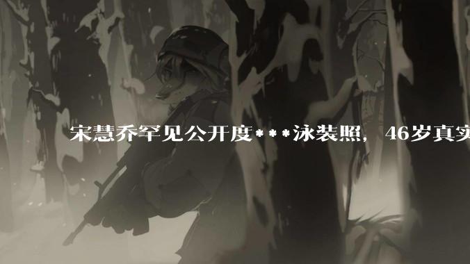 宋慧乔罕见公开度***泳装照，46岁真实状态曝光惹热议_照片_梦响_孔刘