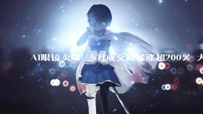 AI眼镜卖爆！5月成交额暴涨超200% 大量老外来华强北扫货_智能_市场_中国