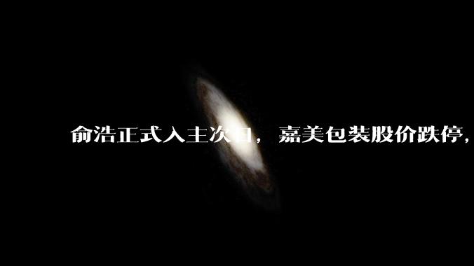 俞浩正式入主次日，嘉美包装股价跌停，发生了什么？_公司_企业_科技
