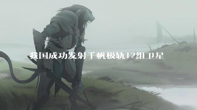 我国成功发射千帆极轨12组卫星
