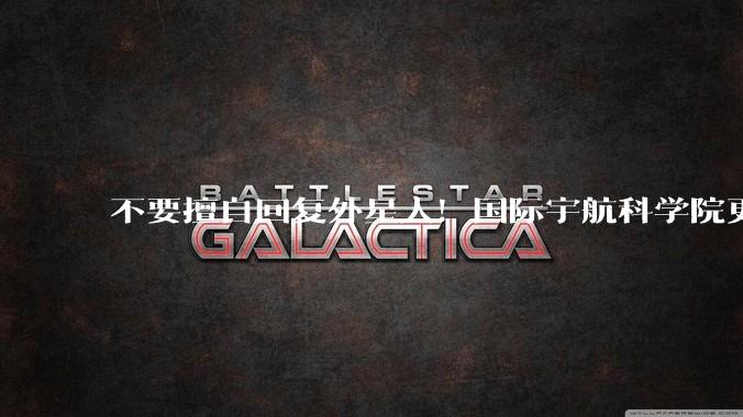 不要擅自回复外星人！国际宇航科学院更新建议：警惕谣言，是否回复由国际磋商决定_指导_生命_文件