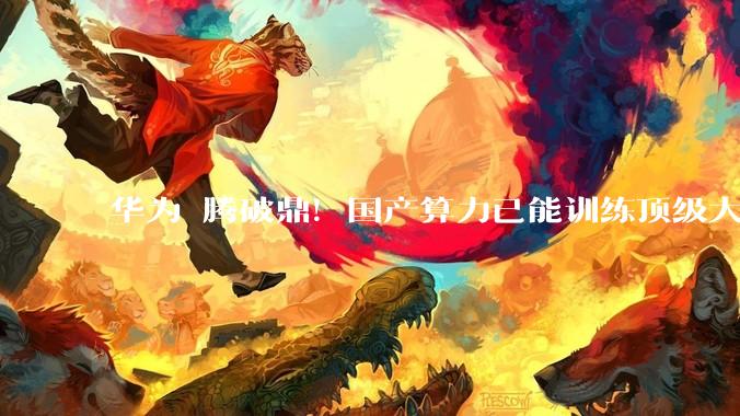 华为昇腾破鼎！国产算力已能训练顶级大模型_参数_技术_深圳