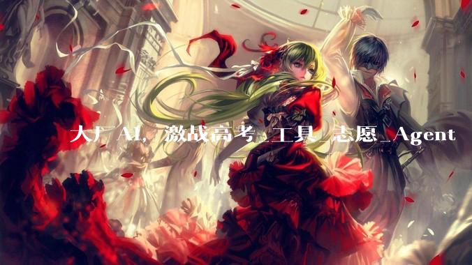 大厂AI，激战高考_工具_志愿_Agent