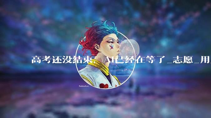 高考还没结束，AI已经在等了_志愿_用户_流量