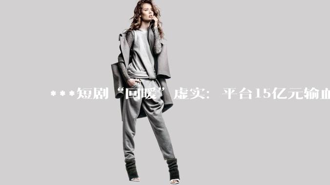***短剧“回暖”虚实：平台15亿元输血；横店热了，片酬少了_吴维斌_行业_内容
