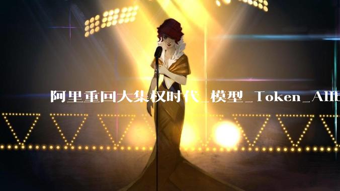 阿里重回大集权时代_模型_Token_Alibaba