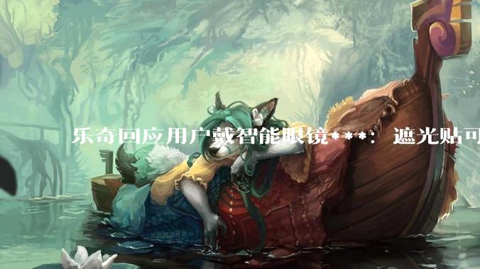 乐奇回应用户戴智能眼镜***：遮光贴可绕开检测算法，将升级_违规_产品_公司