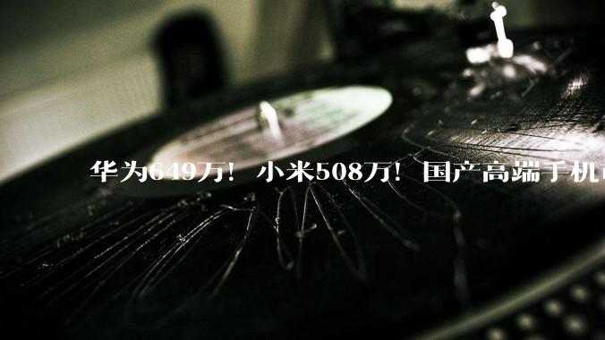 华为649万！小米508万！国产高端手机市场彻底变天了_系列_Mate_Pro