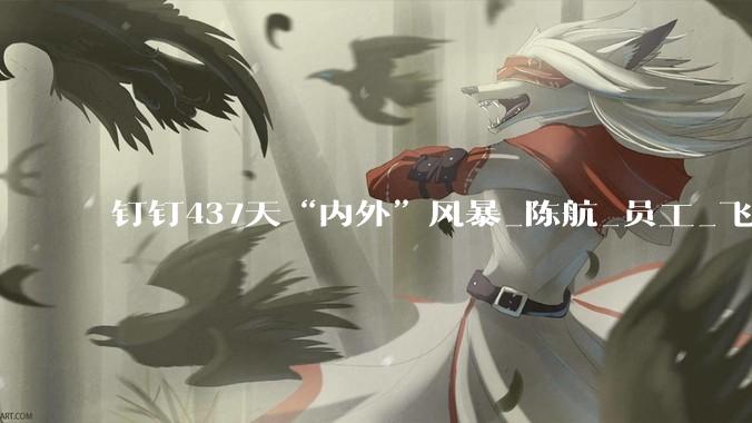 钉钉437天“内外”风暴_陈航_员工_飞书