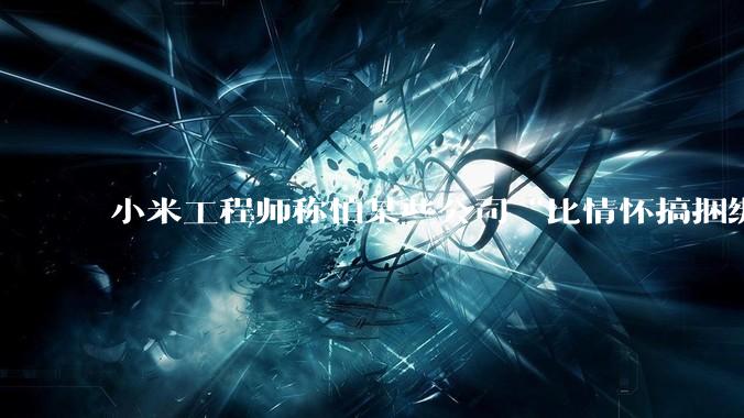 小米工程师称怕某些公司“比情怀搞捆绑”，疑似暗讽***大模型_余承东_华为_技术