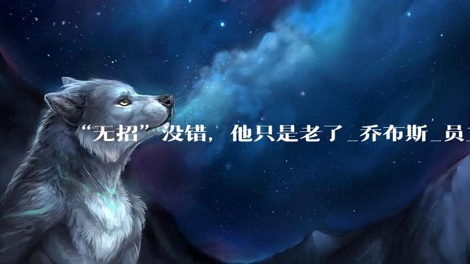 “无招”没错，他只是老了_乔布斯_员工_时代