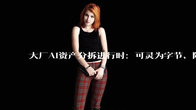 大厂AI资产分拆进行时：可灵为字节、阿里探路？_独立_业务_成本