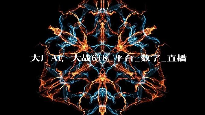 大厂AI，大战618_平台_数字_直播