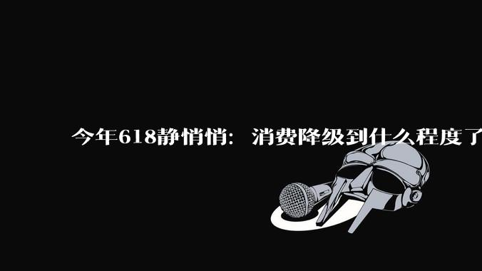 今年618静悄悄：消费降级到什么程度了？_购物_日子_东西