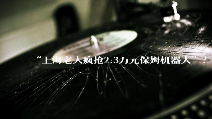 “上海老人疯抢2.3万元保姆机器人”？哪些智能硬件值得“银发族”尝试_产品_***_人形