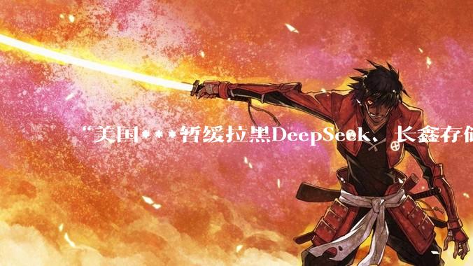 “美国***暂缓拉黑DeepSeek、长鑫存储等百余家中企”_美国公司_中国_美国商务部