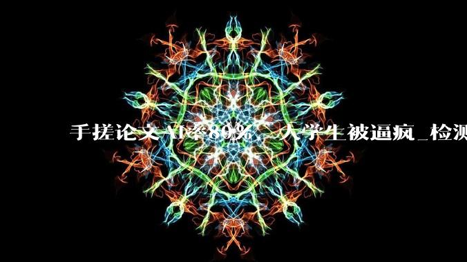 手搓论文AI率80%，大学生被逼疯_检测_平台_张恒
