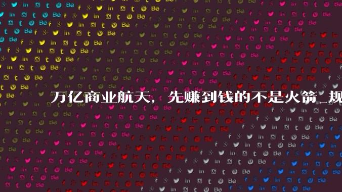 万亿商业航天，先赚到钱的不是火箭_规模化_卫星_资本