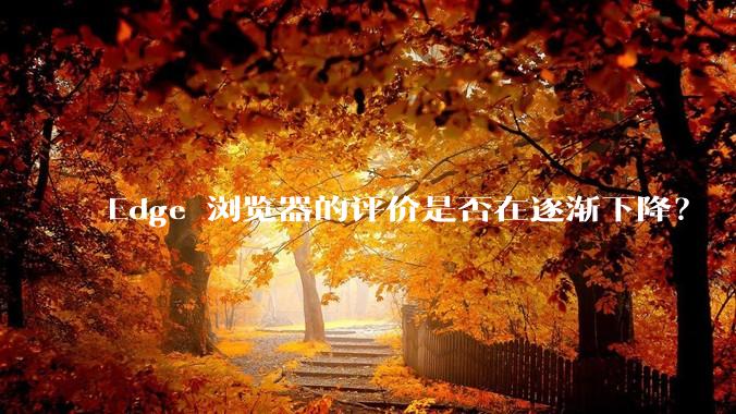 Edge 浏览器的评价是否在逐渐下降？