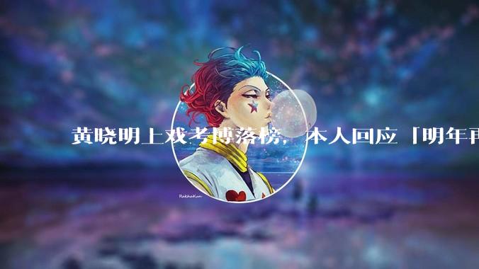 黄晓明上戏考博落榜，本人回应「明年再战」，怎样看明星对高学历的追求？上戏博士有多难考？